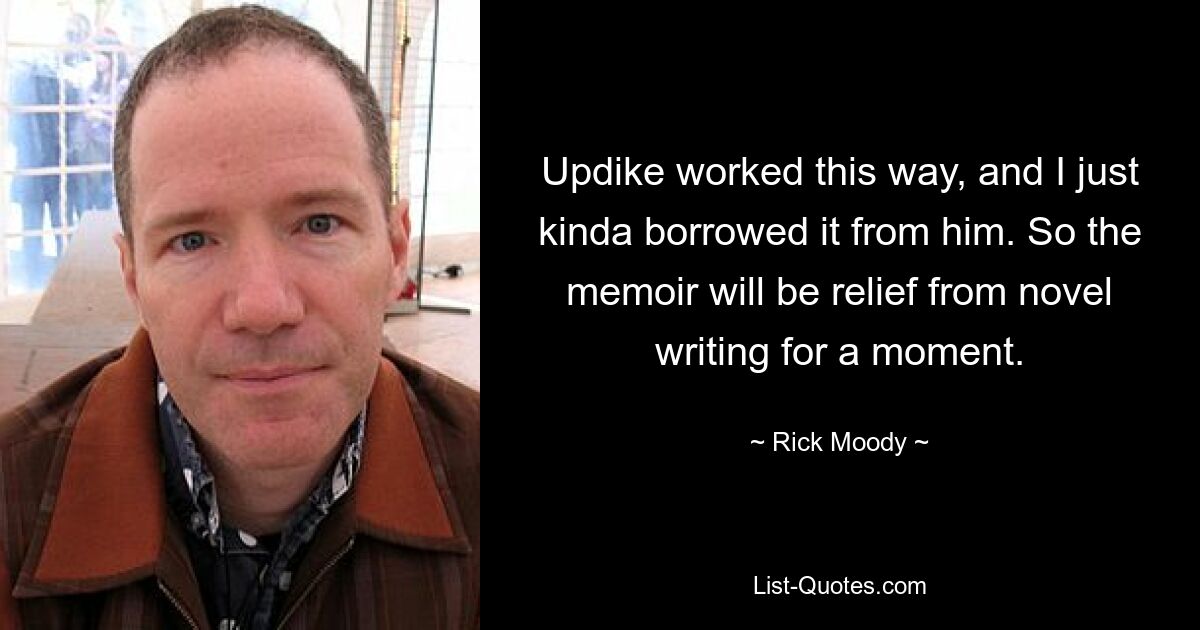 Updike worked this way, and I just kinda borrowed it from him. So the memoir will be relief from novel writing for a moment. — © Rick Moody