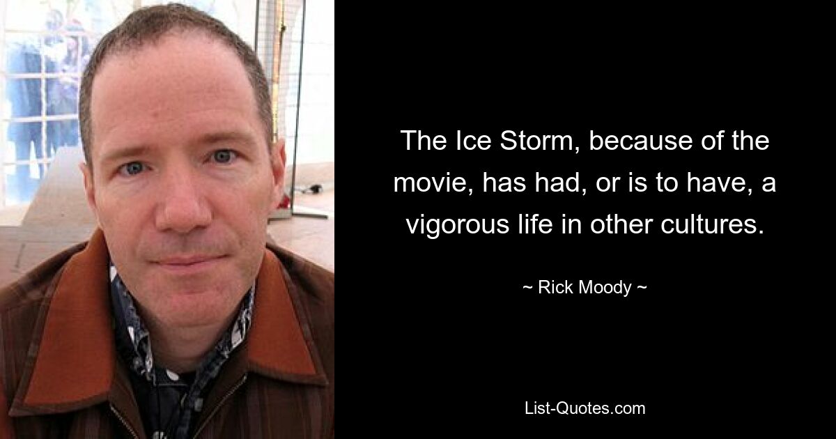 The Ice Storm, because of the movie, has had, or is to have, a vigorous life in other cultures. — © Rick Moody