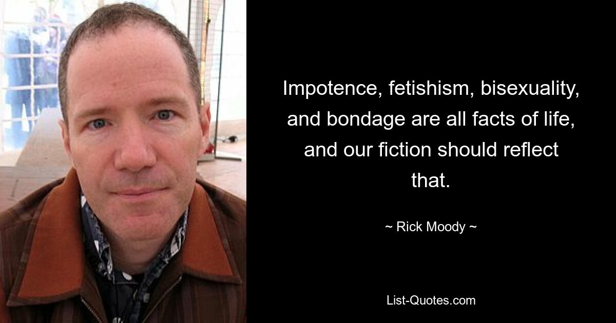 Impotence, fetishism, bisexuality, and bondage are all facts of life, and our fiction should reflect that. — © Rick Moody