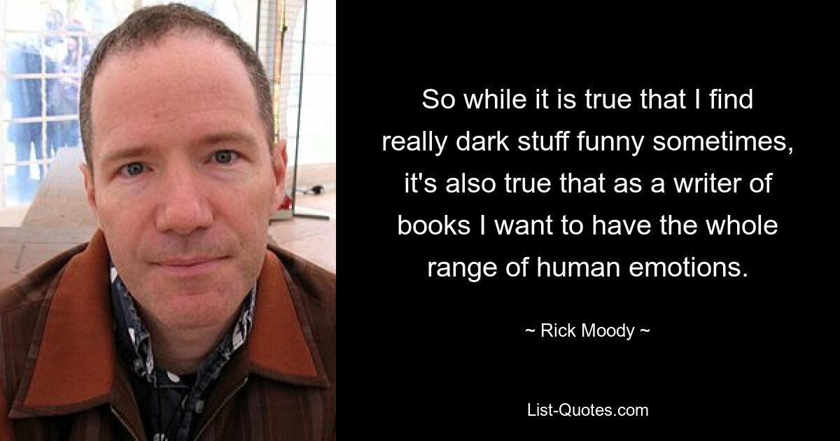 So while it is true that I find really dark stuff funny sometimes, it's also true that as a writer of books I want to have the whole range of human emotions. — © Rick Moody