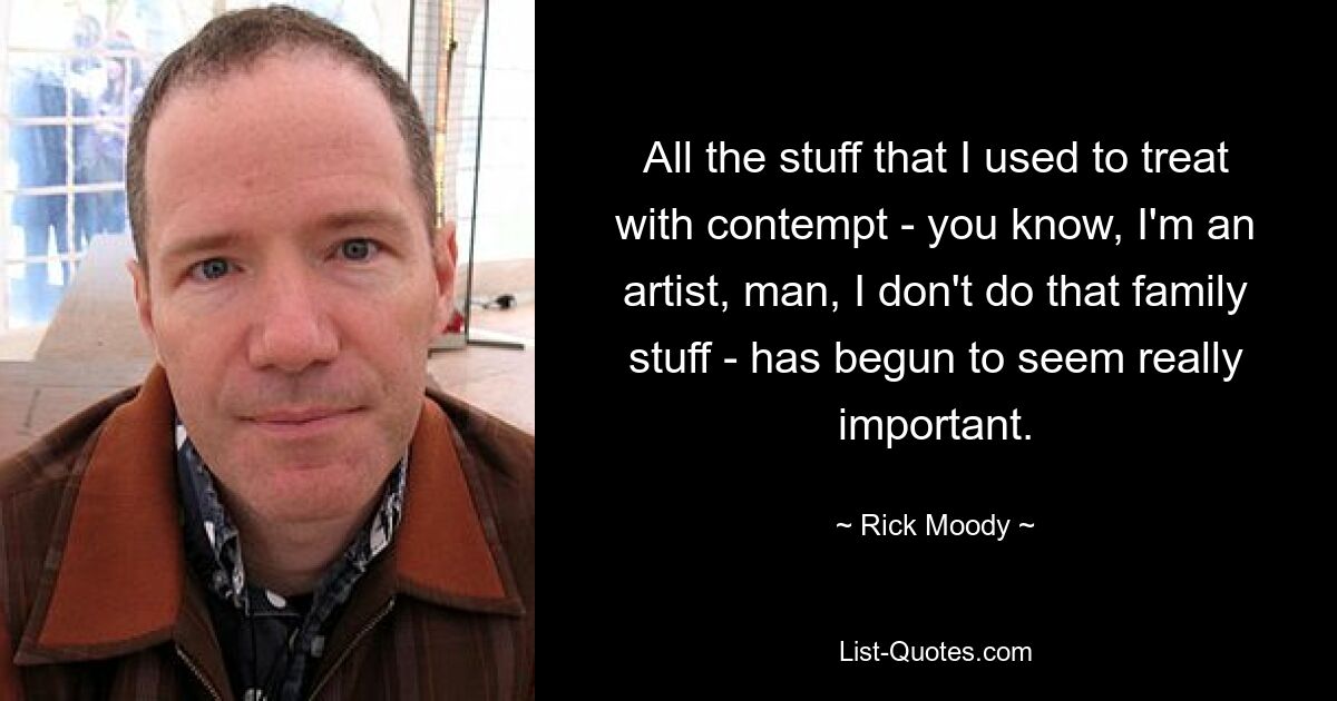 All the stuff that I used to treat with contempt - you know, I'm an artist, man, I don't do that family stuff - has begun to seem really important. — © Rick Moody