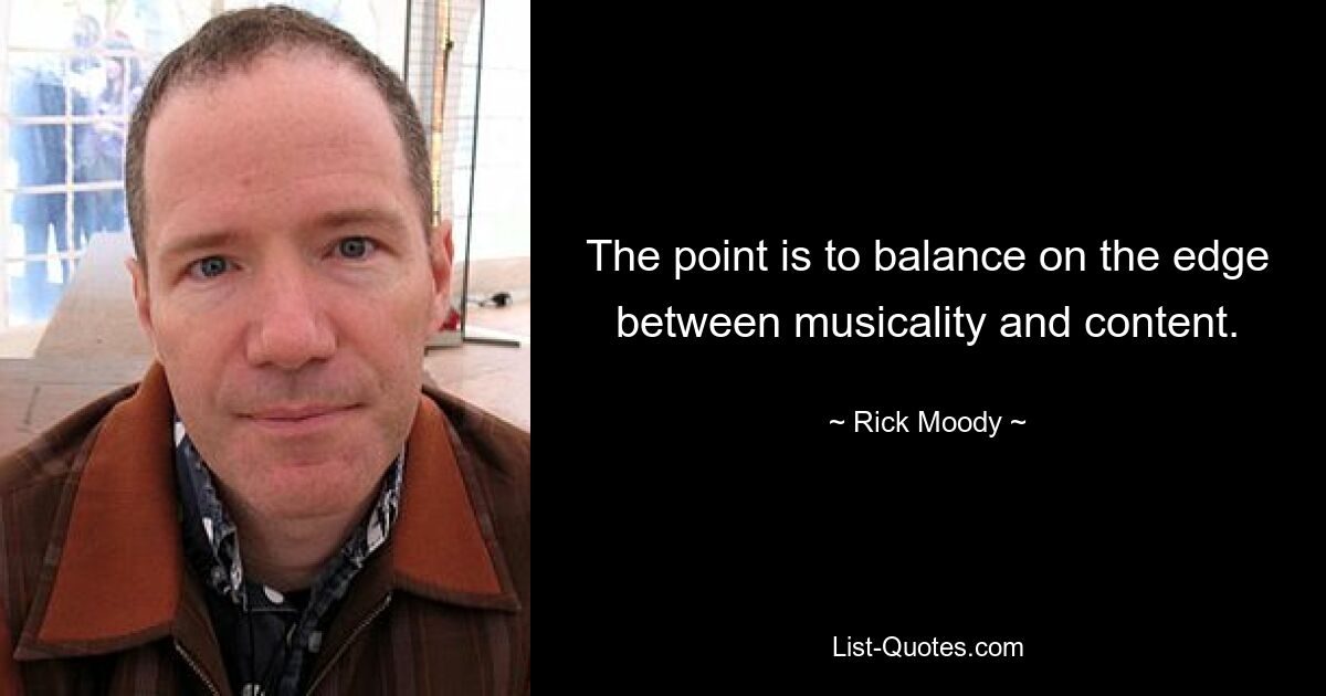 The point is to balance on the edge between musicality and content. — © Rick Moody