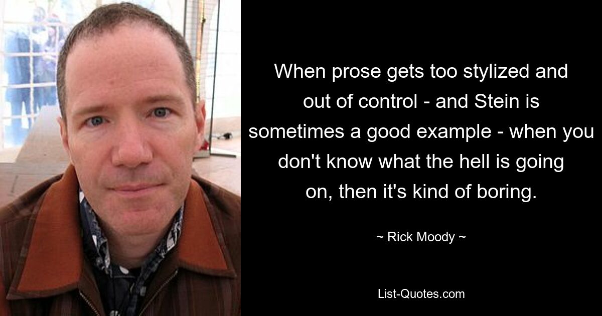 When prose gets too stylized and out of control - and Stein is sometimes a good example - when you don't know what the hell is going on, then it's kind of boring. — © Rick Moody