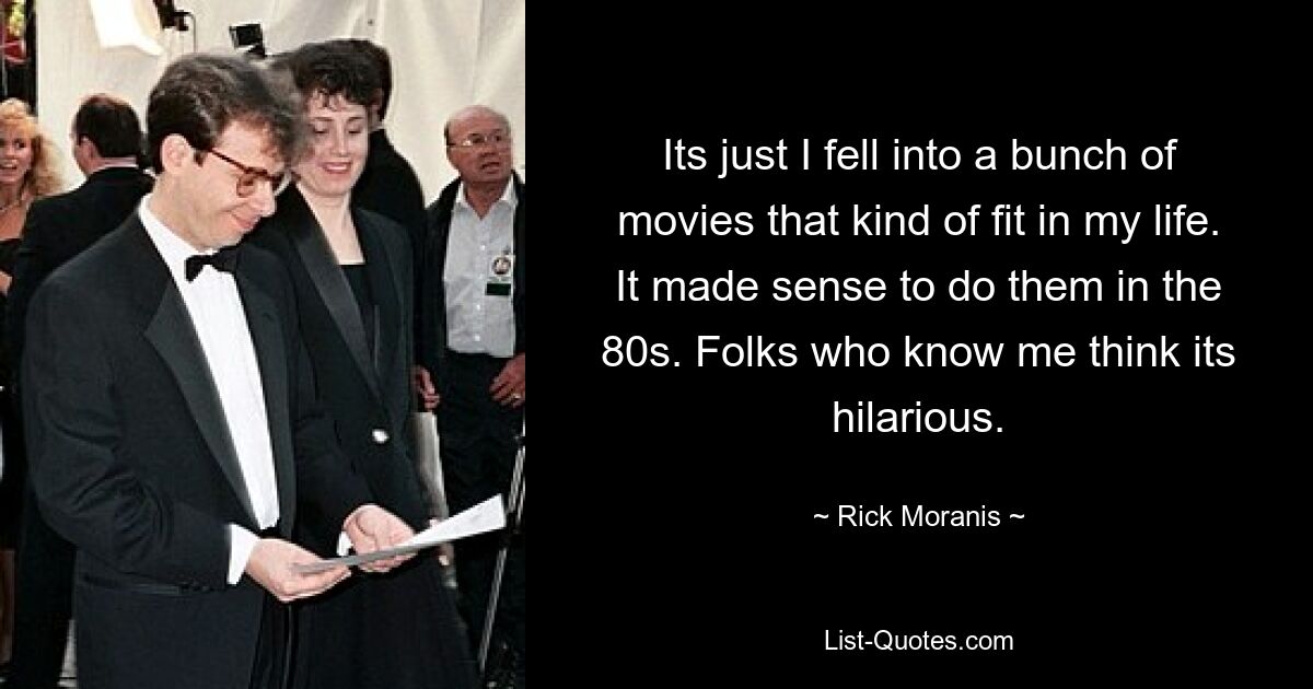 Its just I fell into a bunch of movies that kind of fit in my life. It made sense to do them in the 80s. Folks who know me think its hilarious. — © Rick Moranis