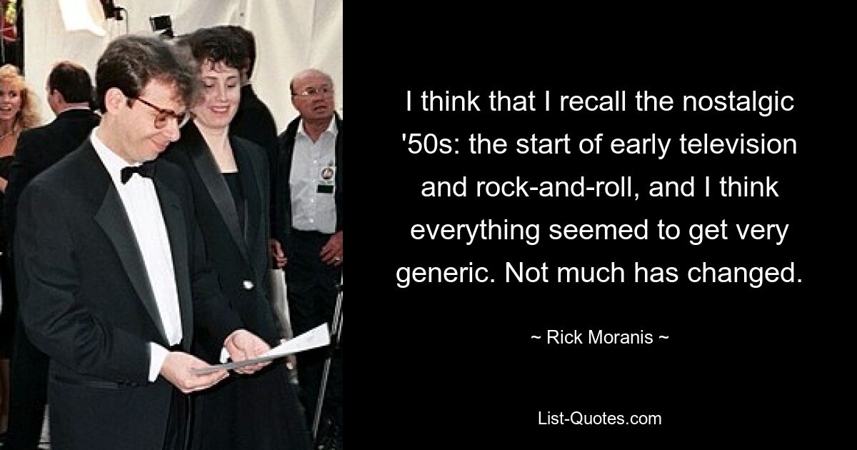 I think that I recall the nostalgic '50s: the start of early television and rock-and-roll, and I think everything seemed to get very generic. Not much has changed. — © Rick Moranis