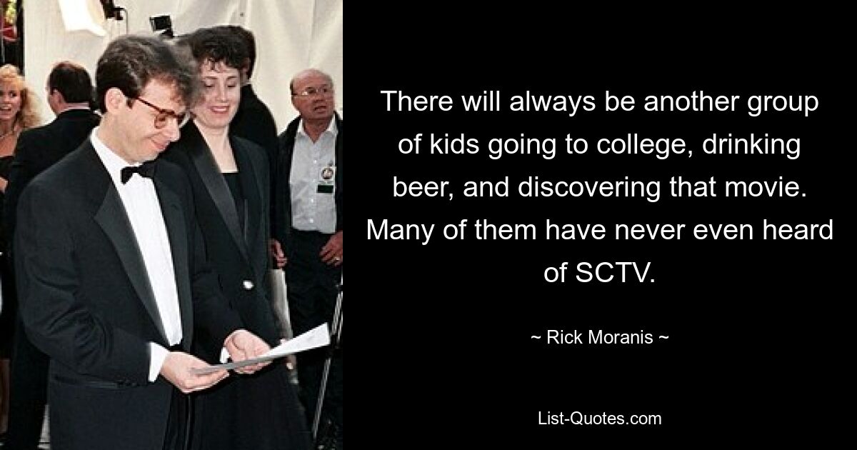 There will always be another group of kids going to college, drinking beer, and discovering that movie. Many of them have never even heard of SCTV. — © Rick Moranis