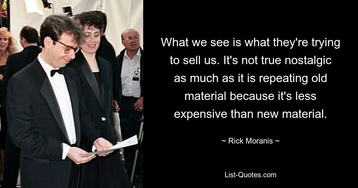 What we see is what they're trying to sell us. It's not true nostalgic as much as it is repeating old material because it's less expensive than new material. — © Rick Moranis