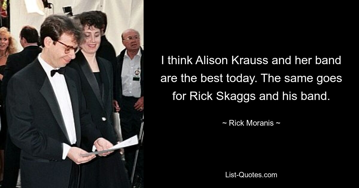 I think Alison Krauss and her band are the best today. The same goes for Rick Skaggs and his band. — © Rick Moranis