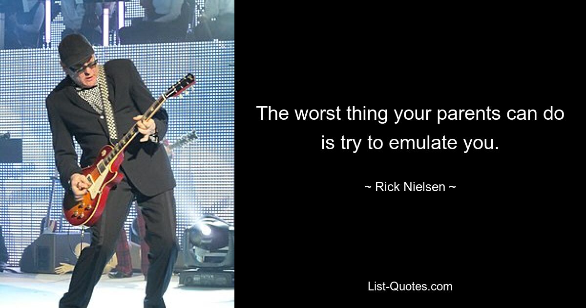 The worst thing your parents can do is try to emulate you. — © Rick Nielsen