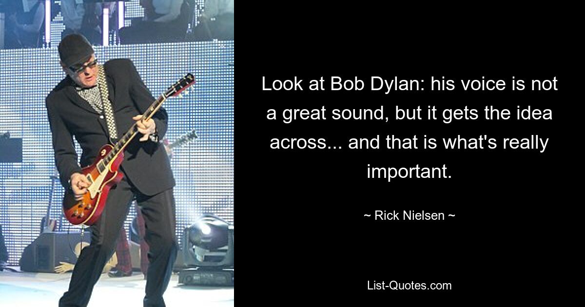 Look at Bob Dylan: his voice is not a great sound, but it gets the idea across... and that is what's really important. — © Rick Nielsen