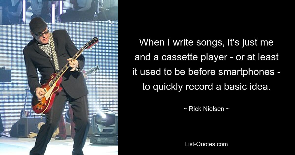 When I write songs, it's just me and a cassette player - or at least it used to be before smartphones - to quickly record a basic idea. — © Rick Nielsen