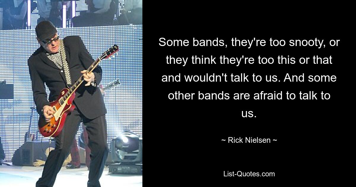 Some bands, they're too snooty, or they think they're too this or that and wouldn't talk to us. And some other bands are afraid to talk to us. — © Rick Nielsen