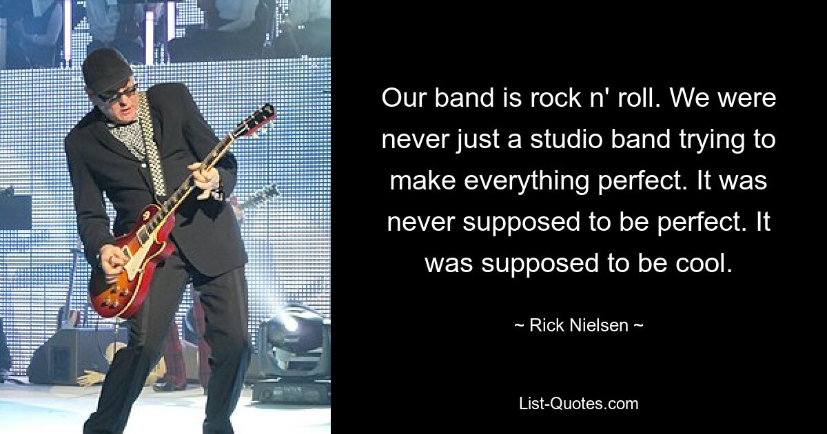 Our band is rock n' roll. We were never just a studio band trying to make everything perfect. It was never supposed to be perfect. It was supposed to be cool. — © Rick Nielsen