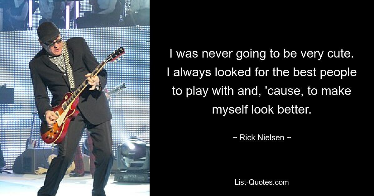 I was never going to be very cute. I always looked for the best people to play with and, 'cause, to make myself look better. — © Rick Nielsen