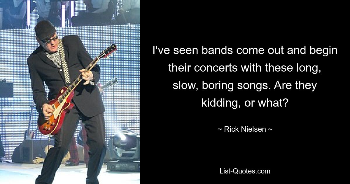 I've seen bands come out and begin their concerts with these long, slow, boring songs. Are they kidding, or what? — © Rick Nielsen