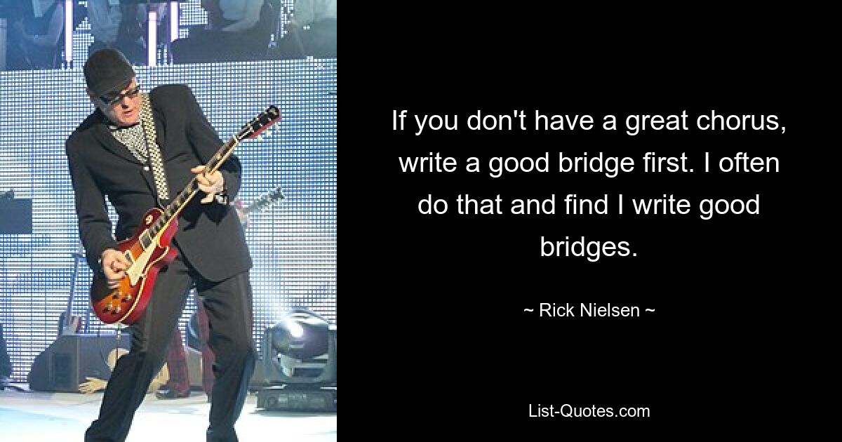 If you don't have a great chorus, write a good bridge first. I often do that and find I write good bridges. — © Rick Nielsen