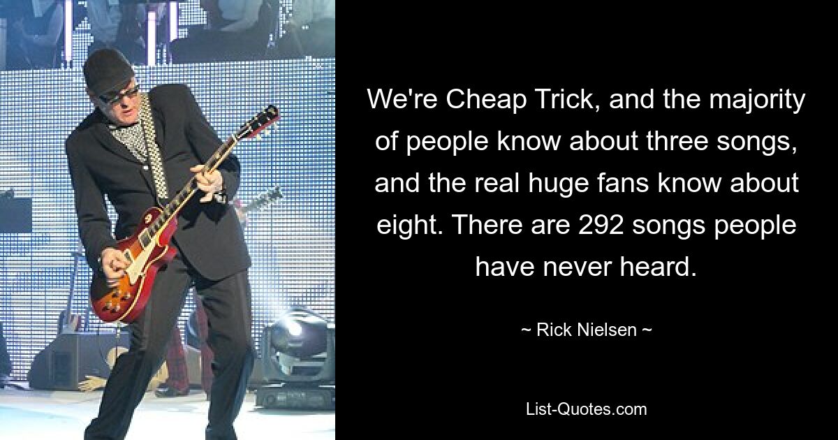 We're Cheap Trick, and the majority of people know about three songs, and the real huge fans know about eight. There are 292 songs people have never heard. — © Rick Nielsen