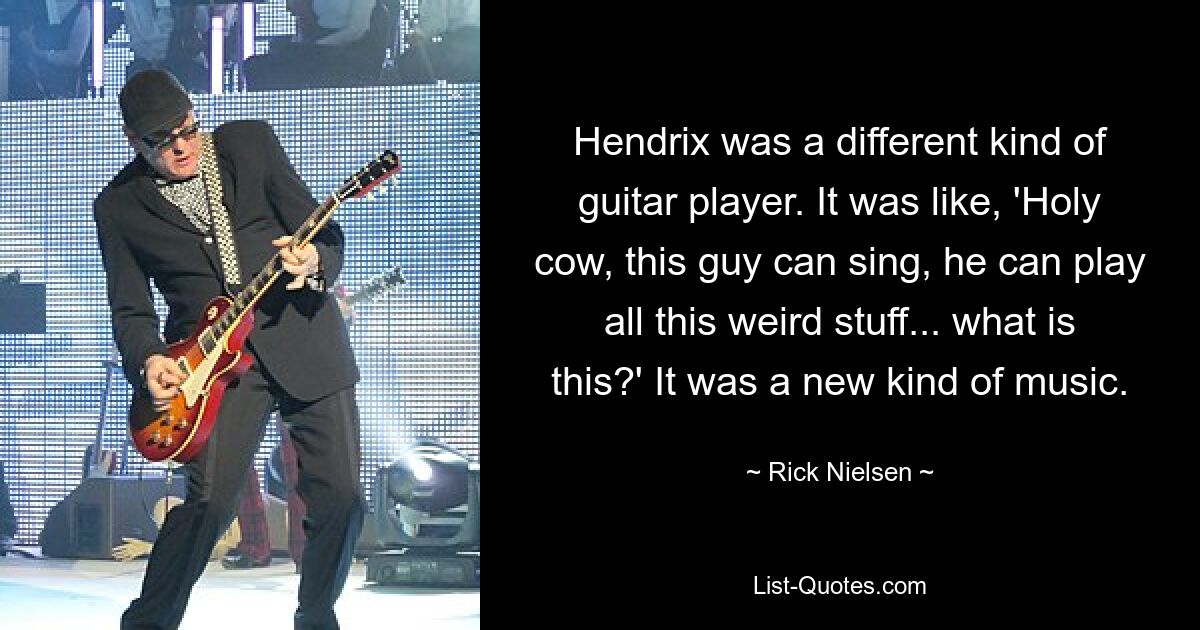 Hendrix was a different kind of guitar player. It was like, 'Holy cow, this guy can sing, he can play all this weird stuff... what is this?' It was a new kind of music. — © Rick Nielsen