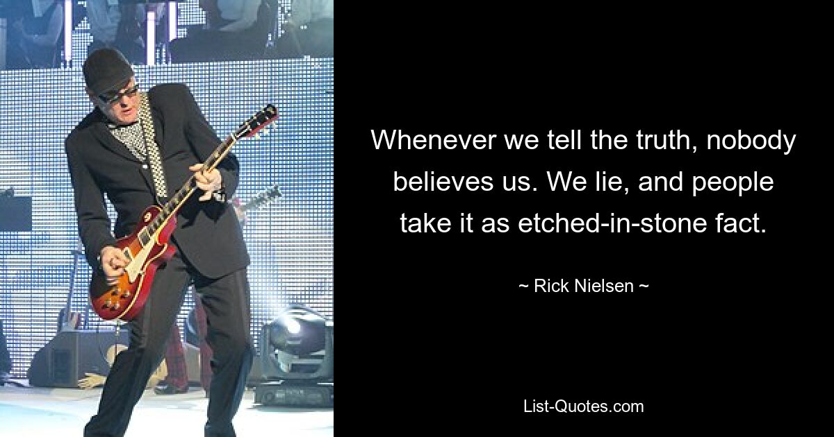 Whenever we tell the truth, nobody believes us. We lie, and people take it as etched-in-stone fact. — © Rick Nielsen