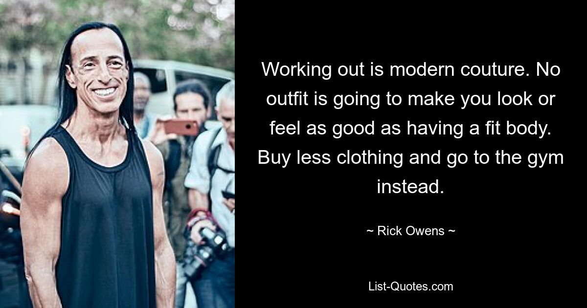 Working out is modern couture. No outfit is going to make you look or feel as good as having a fit body. Buy less clothing and go to the gym instead. — © Rick Owens