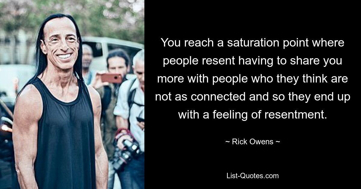 You reach a saturation point where people resent having to share you more with people who they think are not as connected and so they end up with a feeling of resentment. — © Rick Owens