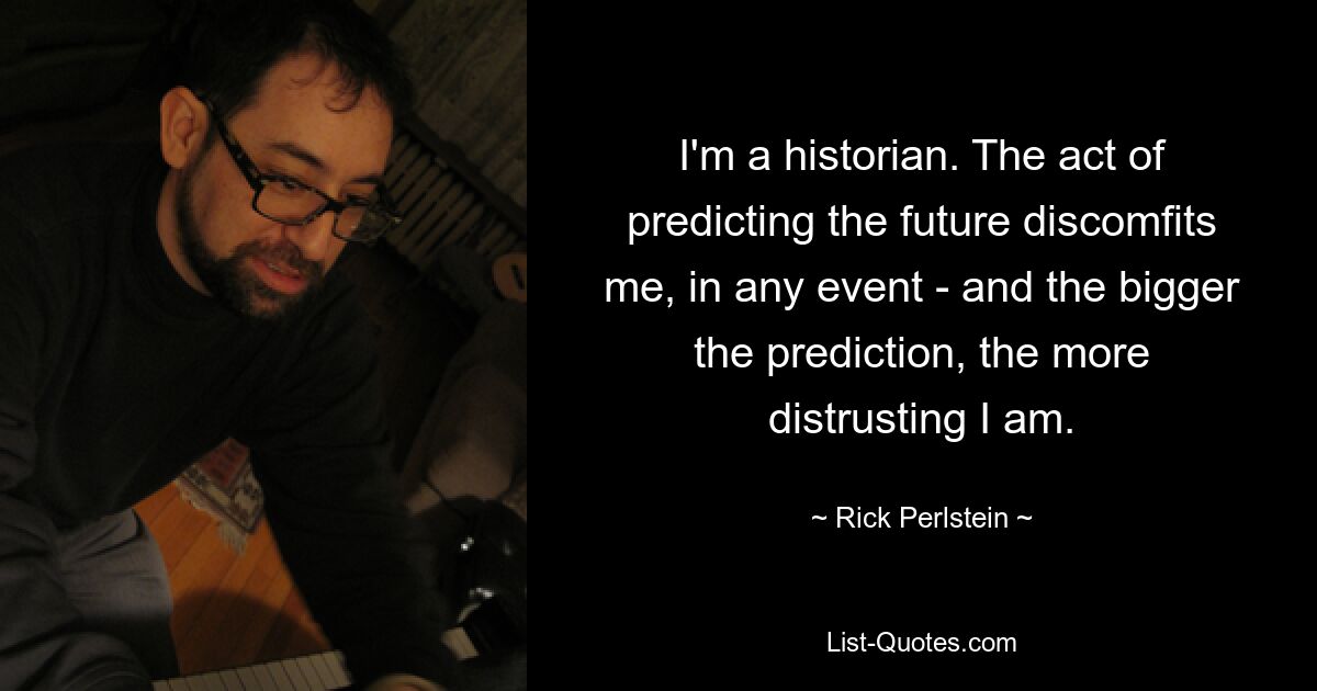 I'm a historian. The act of predicting the future discomfits me, in any event - and the bigger the prediction, the more distrusting I am. — © Rick Perlstein