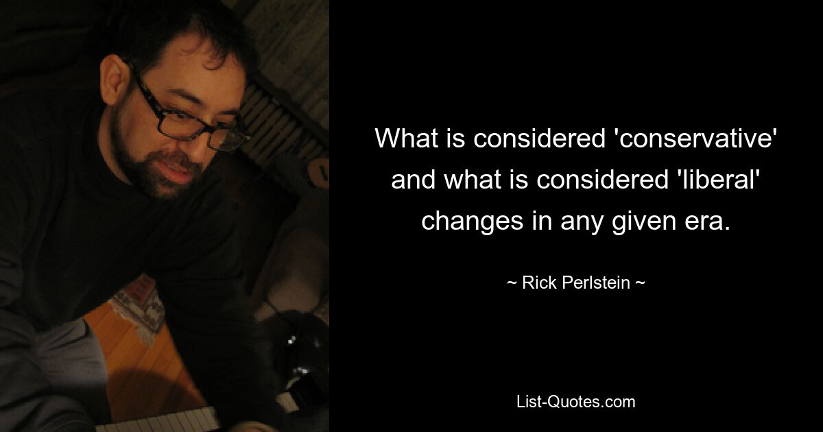 What is considered 'conservative' and what is considered 'liberal' changes in any given era. — © Rick Perlstein