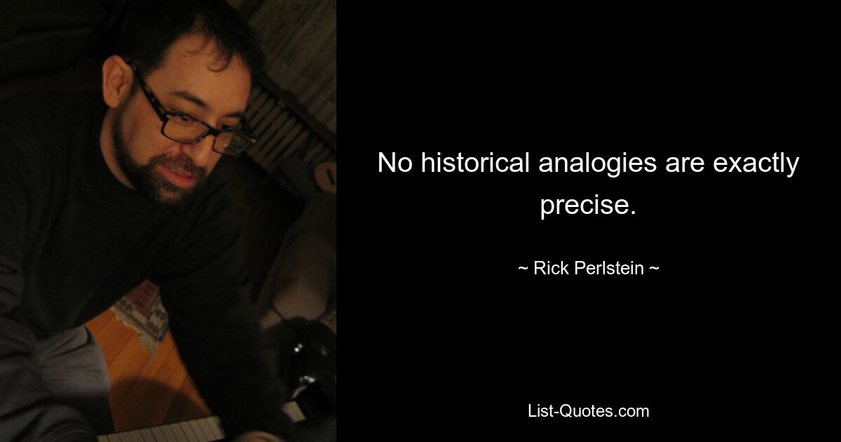 No historical analogies are exactly precise. — © Rick Perlstein