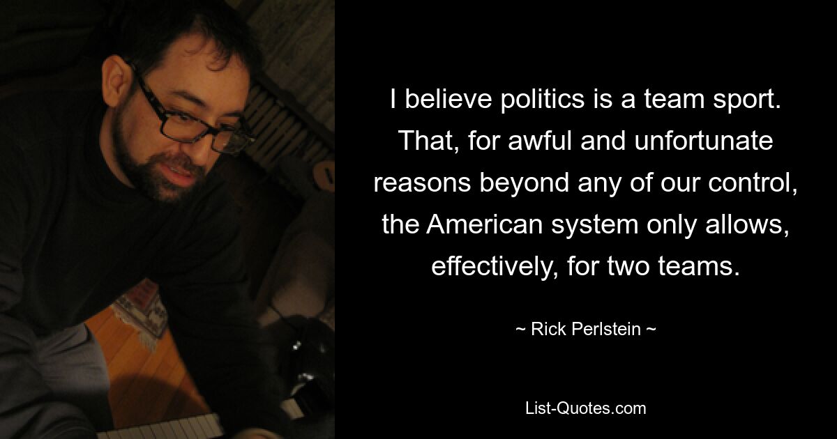 I believe politics is a team sport. That, for awful and unfortunate reasons beyond any of our control, the American system only allows, effectively, for two teams. — © Rick Perlstein