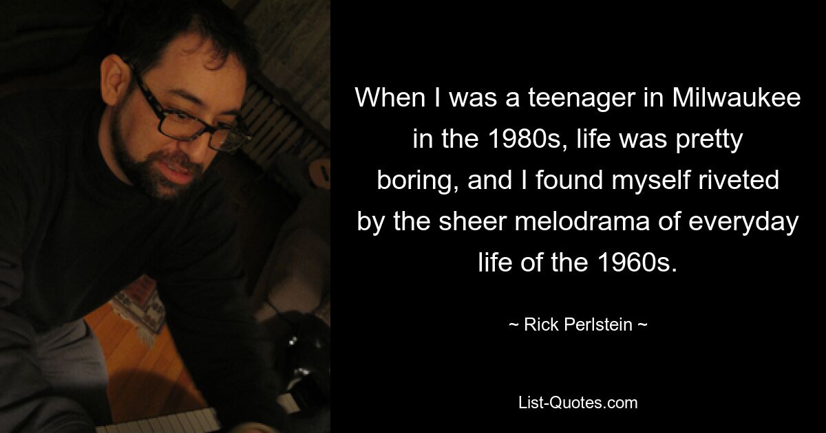 When I was a teenager in Milwaukee in the 1980s, life was pretty boring, and I found myself riveted by the sheer melodrama of everyday life of the 1960s. — © Rick Perlstein