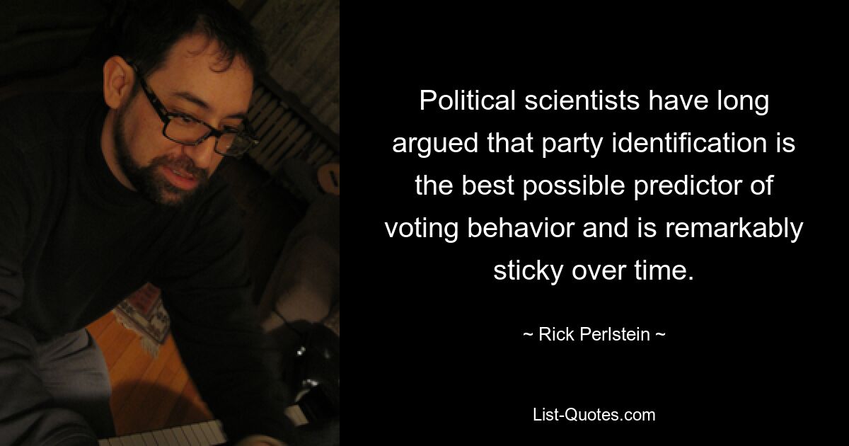 Political scientists have long argued that party identification is the best possible predictor of voting behavior and is remarkably sticky over time. — © Rick Perlstein