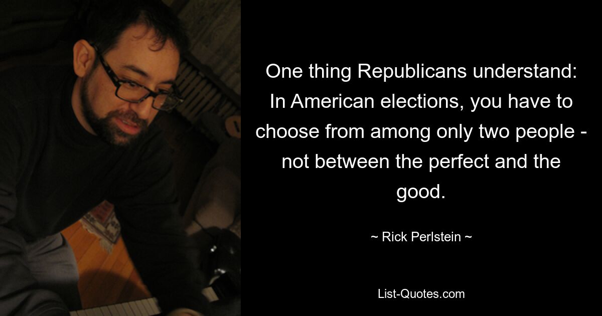 One thing Republicans understand: In American elections, you have to choose from among only two people - not between the perfect and the good. — © Rick Perlstein