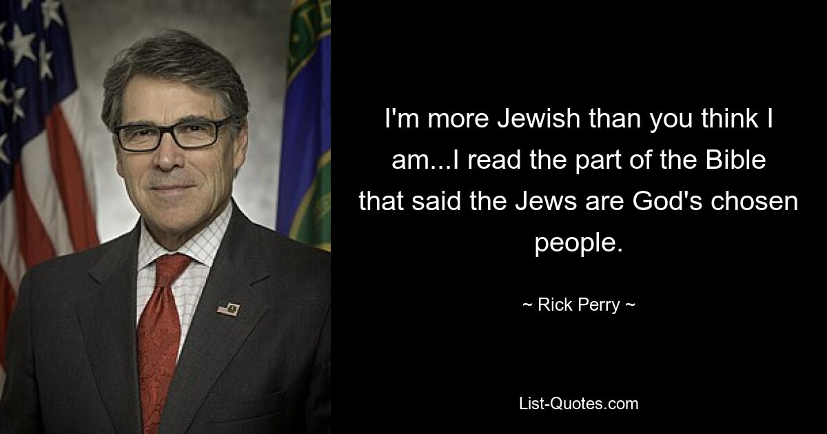 I'm more Jewish than you think I am...I read the part of the Bible that said the Jews are God's chosen people. — © Rick Perry