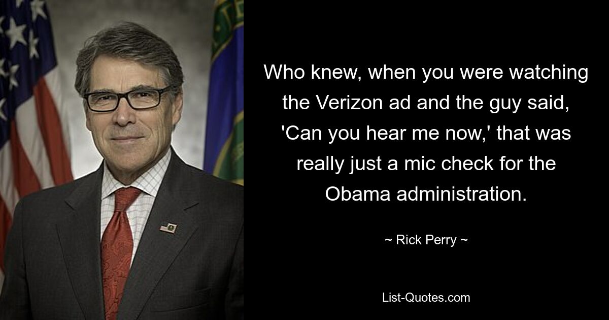 Who knew, when you were watching the Verizon ad and the guy said, 'Can you hear me now,' that was really just a mic check for the Obama administration. — © Rick Perry