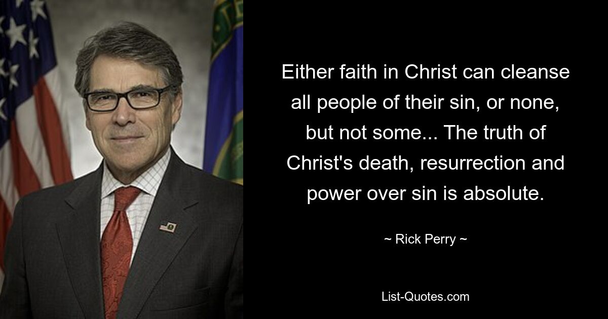 Either faith in Christ can cleanse all people of their sin, or none, but not some... The truth of Christ's death, resurrection and power over sin is absolute. — © Rick Perry