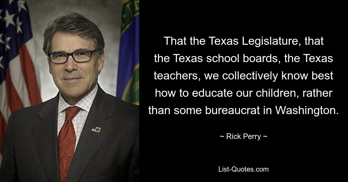 That the Texas Legislature, that the Texas school boards, the Texas teachers, we collectively know best how to educate our children, rather than some bureaucrat in Washington. — © Rick Perry