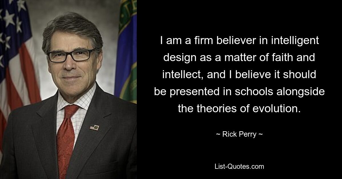 I am a firm believer in intelligent design as a matter of faith and intellect, and I believe it should be presented in schools alongside the theories of evolution. — © Rick Perry