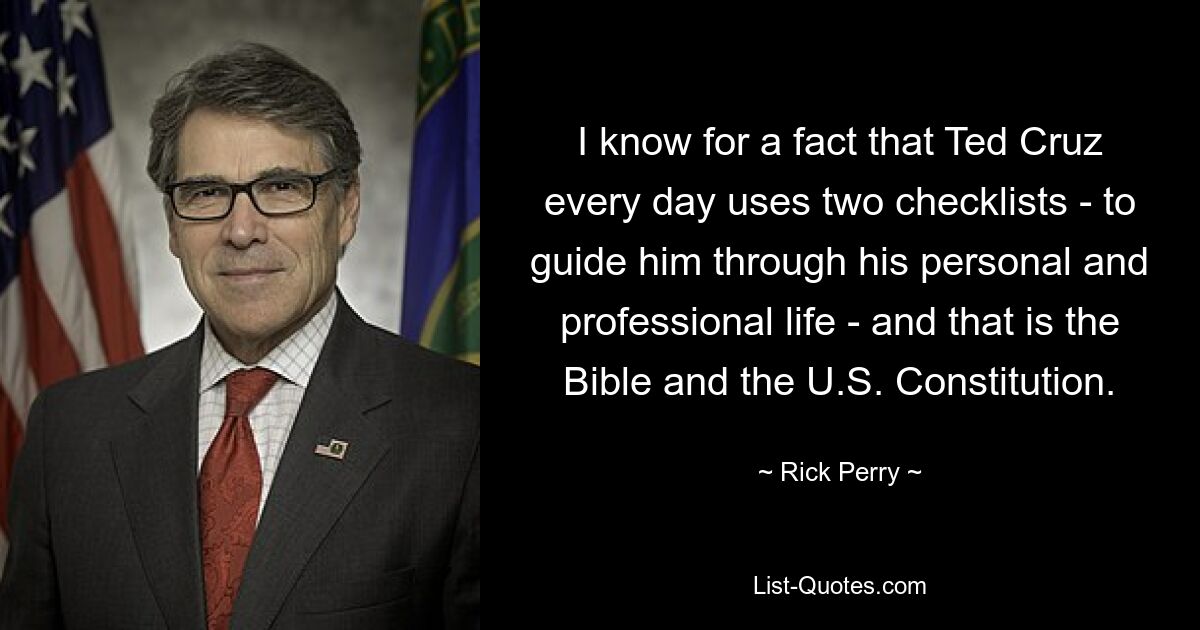 I know for a fact that Ted Cruz every day uses two checklists - to guide him through his personal and professional life - and that is the Bible and the U.S. Constitution. — © Rick Perry