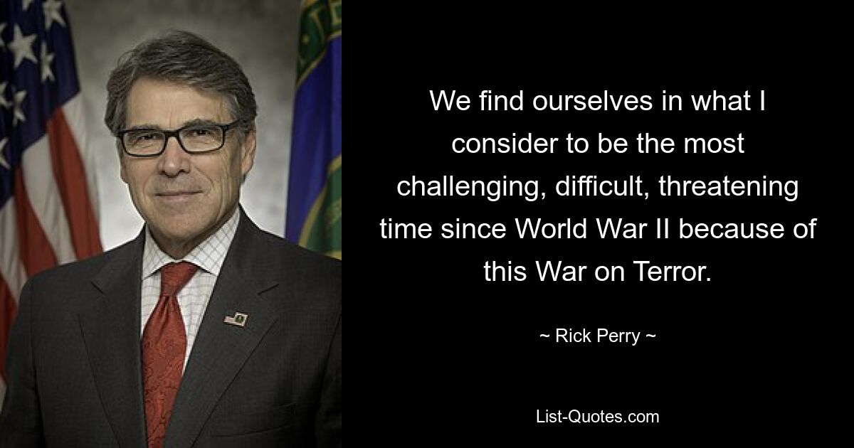 We find ourselves in what I consider to be the most challenging, difficult, threatening time since World War II because of this War on Terror. — © Rick Perry