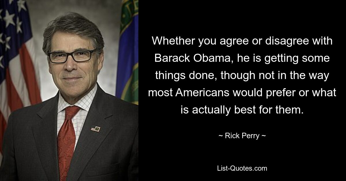 Whether you agree or disagree with Barack Obama, he is getting some things done, though not in the way most Americans would prefer or what is actually best for them. — © Rick Perry