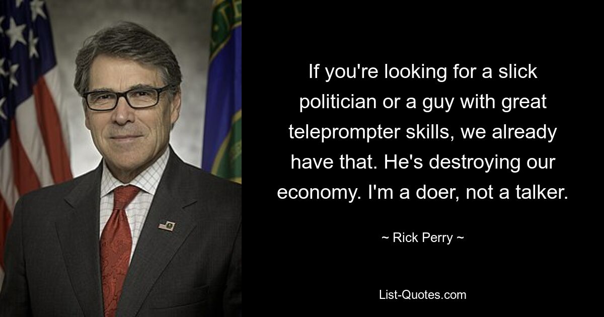 If you're looking for a slick politician or a guy with great teleprompter skills, we already have that. He's destroying our economy. I'm a doer, not a talker. — © Rick Perry