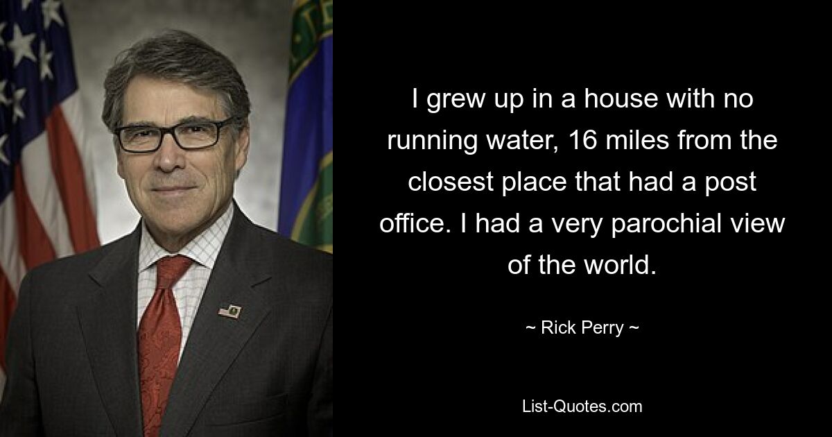 I grew up in a house with no running water, 16 miles from the closest place that had a post office. I had a very parochial view of the world. — © Rick Perry