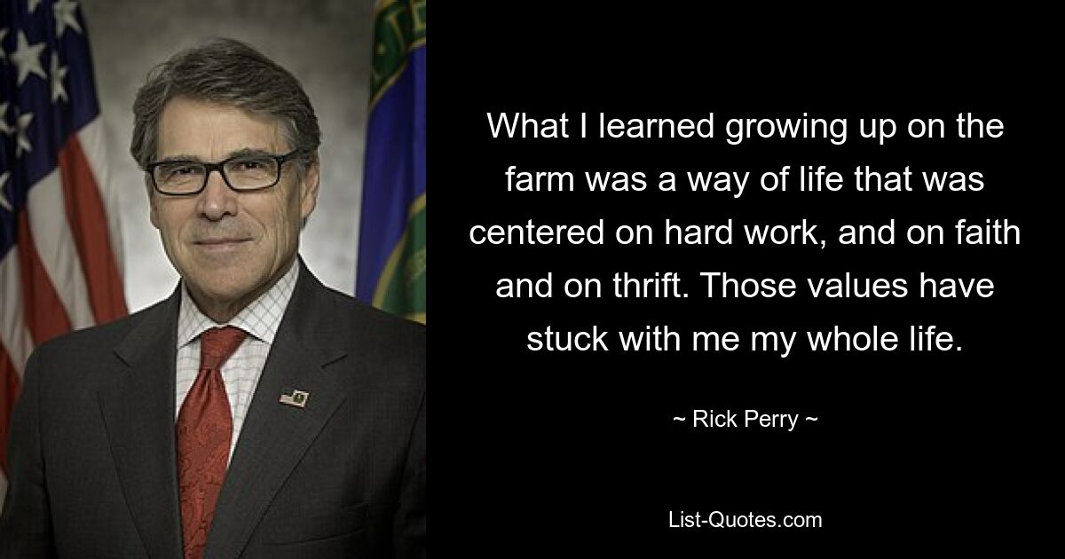 What I learned growing up on the farm was a way of life that was centered on hard work, and on faith and on thrift. Those values have stuck with me my whole life. — © Rick Perry