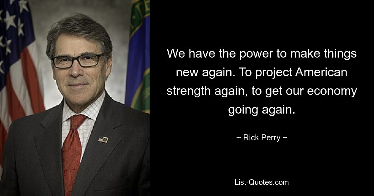 We have the power to make things new again. To project American strength again, to get our economy going again. — © Rick Perry