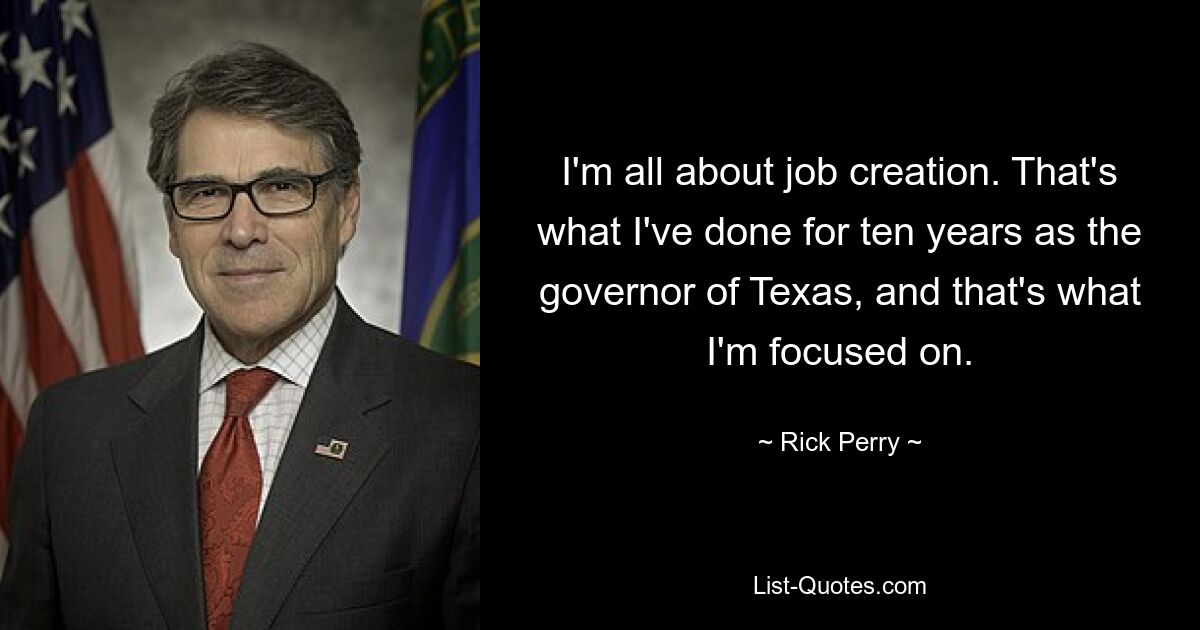 I'm all about job creation. That's what I've done for ten years as the governor of Texas, and that's what I'm focused on. — © Rick Perry