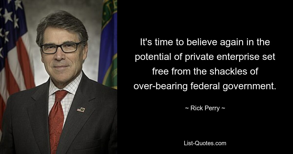 It's time to believe again in the potential of private enterprise set free from the shackles of over-bearing federal government. — © Rick Perry