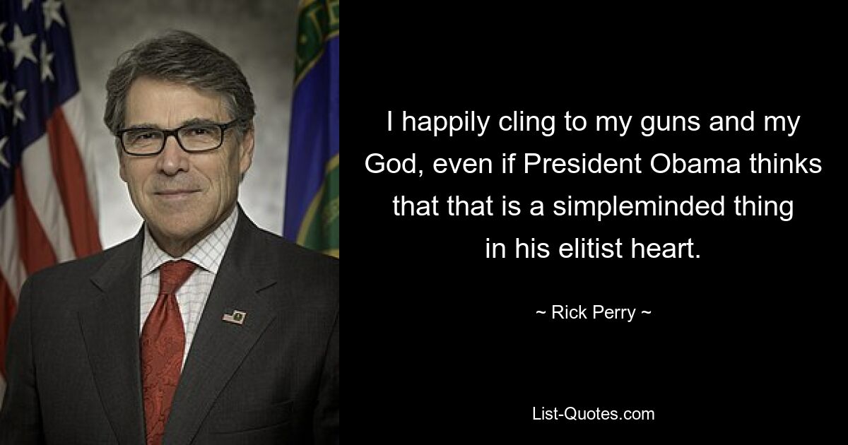 I happily cling to my guns and my God, even if President Obama thinks that that is a simpleminded thing in his elitist heart. — © Rick Perry