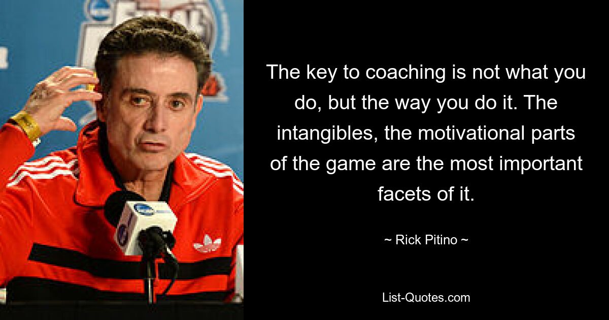 The key to coaching is not what you do, but the way you do it. The intangibles, the motivational parts of the game are the most important facets of it. — © Rick Pitino