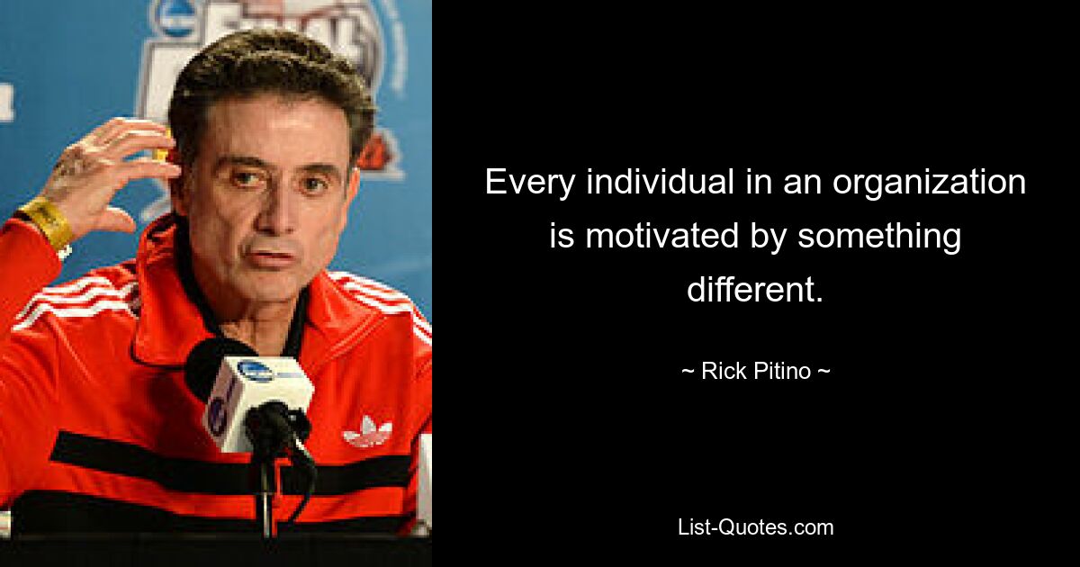 Every individual in an organization is motivated by something different. — © Rick Pitino