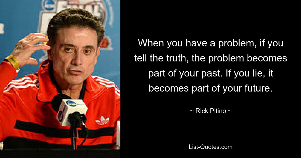 When you have a problem, if you tell the truth, the problem becomes part of your past. If you lie, it becomes part of your future. — © Rick Pitino